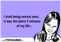 I tried being normal once. It was the worst 5 minutes of my life...