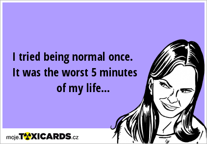 I tried being normal once. It was the worst 5 minutes of my life...