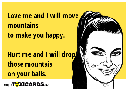 Love me and I will move mountains to make you happy. Hurt me and I will drop those mountais on your balls.