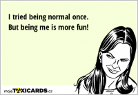 I tried being normal once. But being me is more fun!
