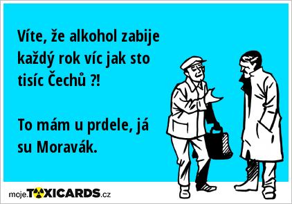 Víte, že alkohol zabije každý rok víc jak sto tisíc Čechů ?! To mám u prdele, já su Moravák.