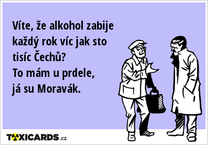 Víte, že alkohol zabije každý rok víc jak sto tisíc Čechů? To mám u prdele, já su Moravák.